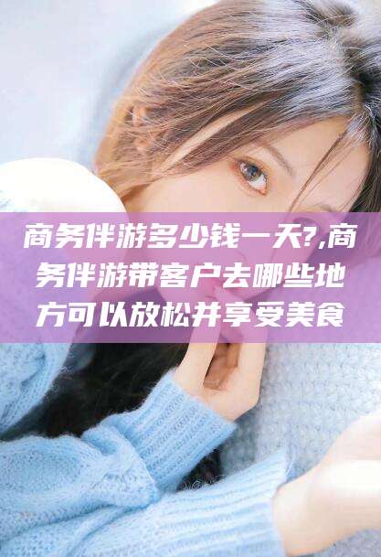 常德商务伴游多少钱一天?,商务伴游带客户去哪些地方可以放松并享受美食