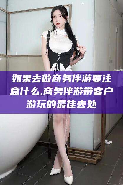 常德如果去做商务伴游要注意什么,商务伴游带客户游玩的最佳去处