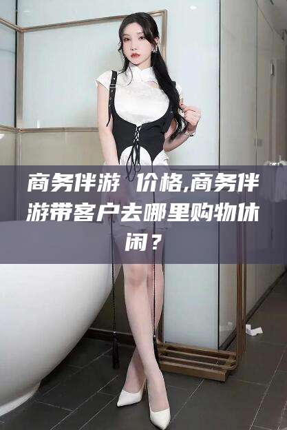 常德商务伴游 价格,商务伴游带客户去哪里购物休闲？