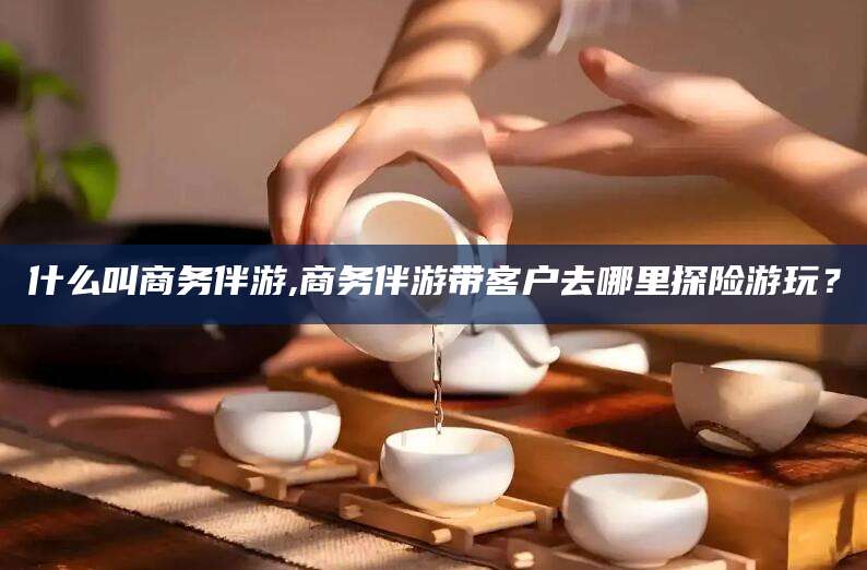 常德什么叫商务伴游,商务伴游带客户去哪里探险游玩？