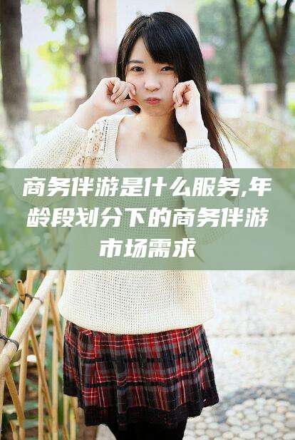 常德商务伴游是什么服务,年龄段划分下的商务伴游市场需求