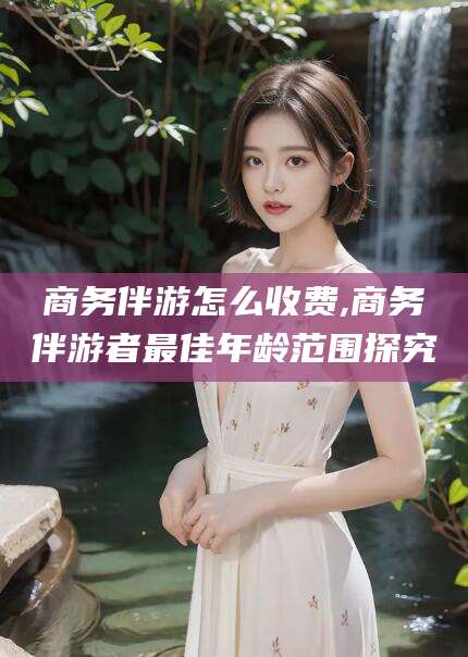 常德商务伴游怎么收费,商务伴游者最佳年龄范围探究