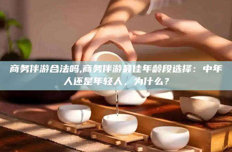 常德商务伴游合法吗,商务伴游最佳年龄段选择：中年人还是年轻人，为什么？