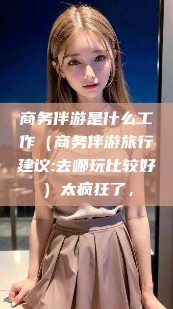 常德商务伴游是什么工作（商务伴游旅行建议:去哪玩比较好）太疯狂了，