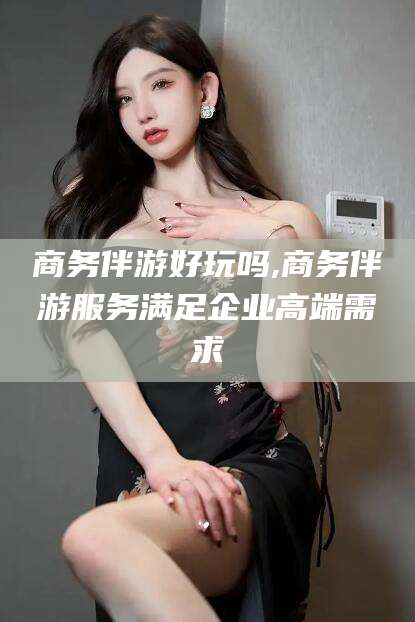 常德商务伴游好玩吗,商务伴游服务满足企业高端需求