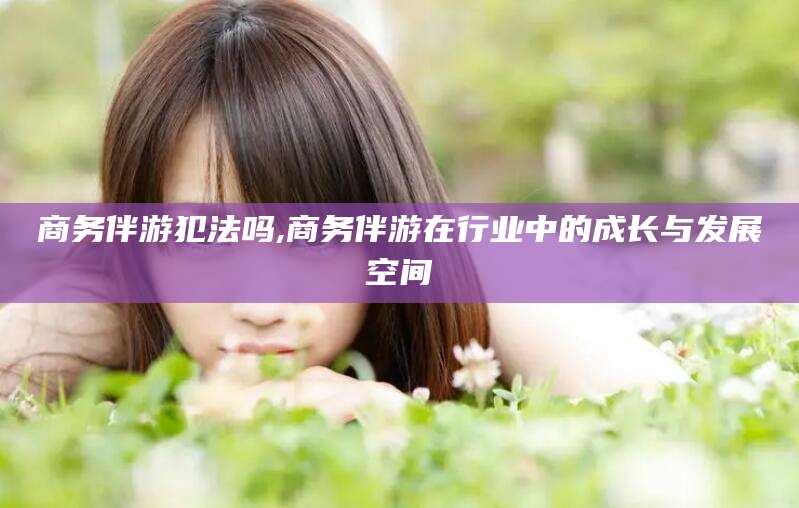 常德商务伴游犯法吗,商务伴游在行业中的成长与发展空间