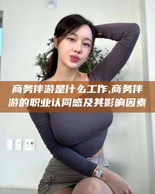 常德商务伴游是什么工作,商务伴游的职业认同感及其影响因素
