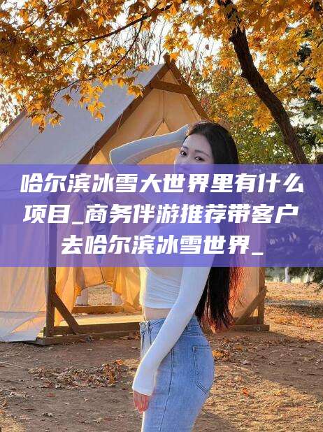 常德哈尔滨冰雪大世界里有什么项目_商务伴游推荐带客户去哈尔滨冰雪世界_