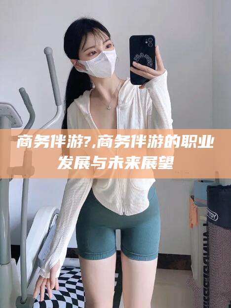 常德商务伴游?,商务伴游的职业发展与未来展望
