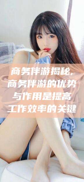 常德商务伴游揭秘,商务伴游的优势与作用是提高工作效率的关键