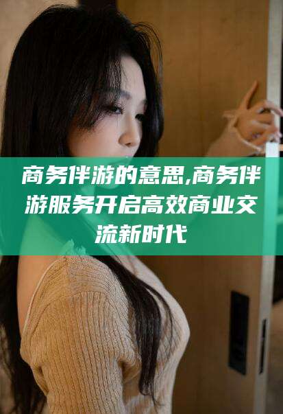 常德商务伴游的意思,商务伴游服务开启高效商业交流新时代