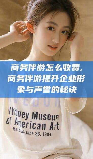 常德商务伴游怎么收费,商务伴游提升企业形象与声誉的秘诀