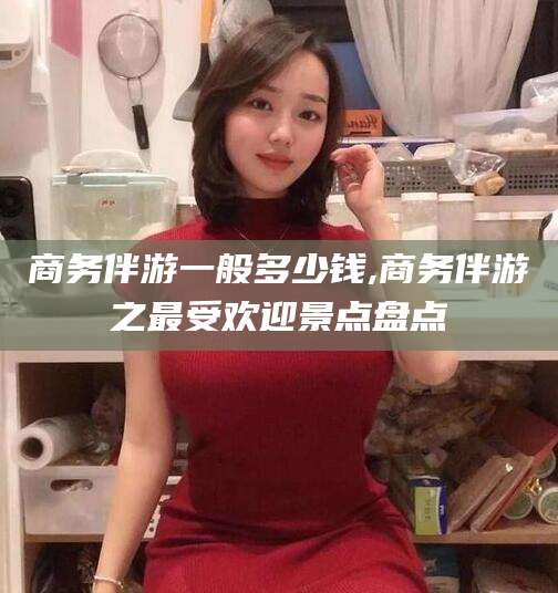 常德商务伴游一般多少钱,商务伴游之最受欢迎景点盘点