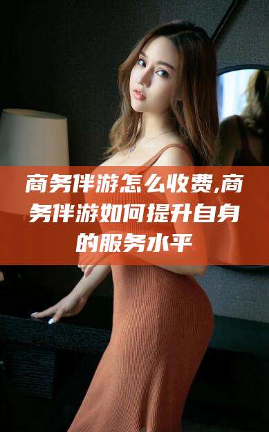常德商务伴游怎么收费,商务伴游如何提升自身的服务水平