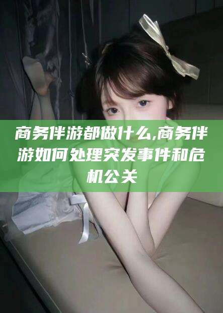 常德商务伴游都做什么,商务伴游如何处理突发事件和危机公关